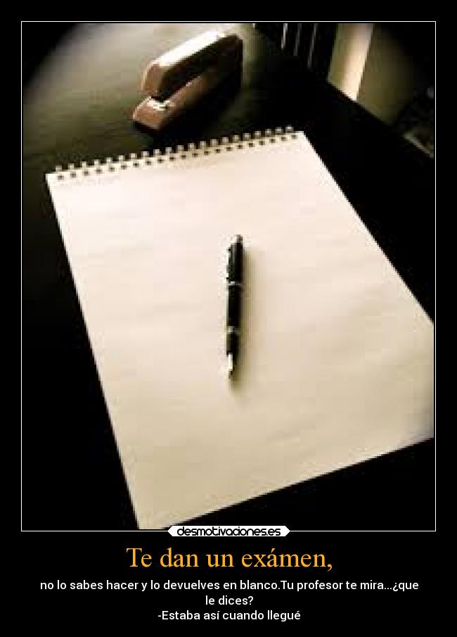 Te dan un exámen, - no lo sabes hacer y lo devuelves en blanco.Tu profesor te mira...¿que
le dices?
-Estaba así cuando llegué