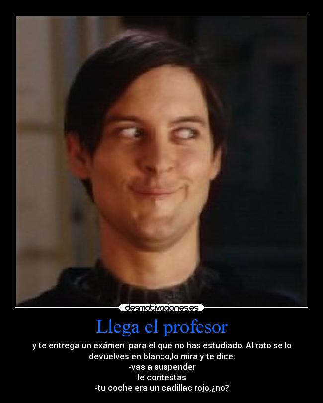 Llega el profesor - y te entrega un exámen para el que no has estudiado. Al rato se lo
devuelves en blanco,lo mira y te dice:
-vas a suspender
le contestas
-tu coche era un cadillac rojo,¿no?