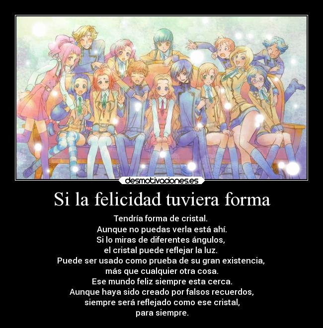 Si la felicidad tuviera forma - Tendría forma de cristal. 
Aunque no puedas verla está ahí.
Si lo miras de diferentes ángulos, 
el cristal puede reflejar la luz. 
Puede ser usado como prueba de su gran existencia, 
más que cualquier otra cosa.
Ese mundo feliz siempre esta cerca.
 Aunque haya sido creado por falsos recuerdos, 
siempre será reflejado como ese cristal,
para siempre.