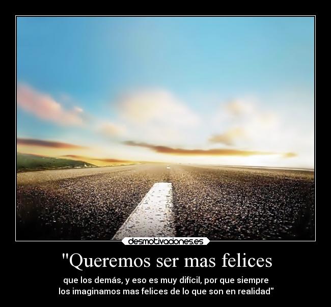 Queremos ser mas felices - que los demás, y eso es muy difícil, por que siempre
los imaginamos mas felices de lo que son en realidad