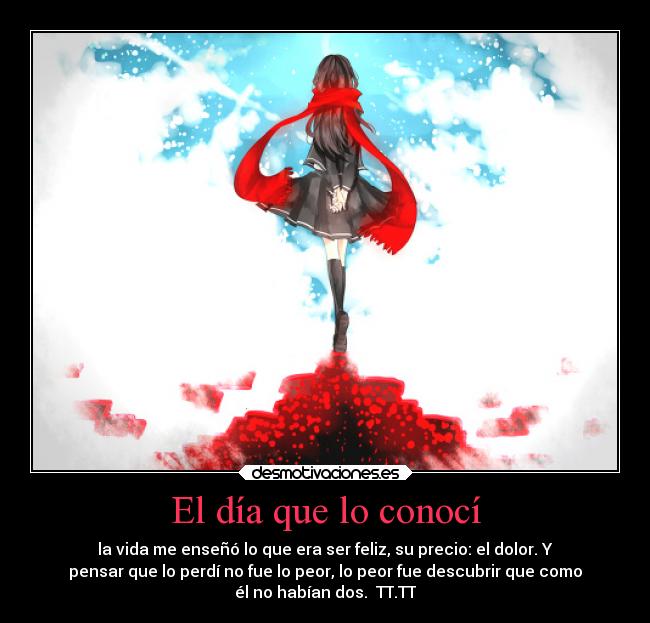 El día que lo conocí - la vida me enseñó lo que era ser feliz, su precio: el dolor. Y
pensar que lo perdí no fue lo peor, lo peor fue descubrir que como
él no habían dos. TT.TT
