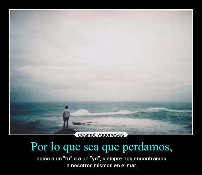 Por lo que sea que perdamos, - como a un tú o a un yo, siempre nos encontramos
 a nosotros mismos en el mar.