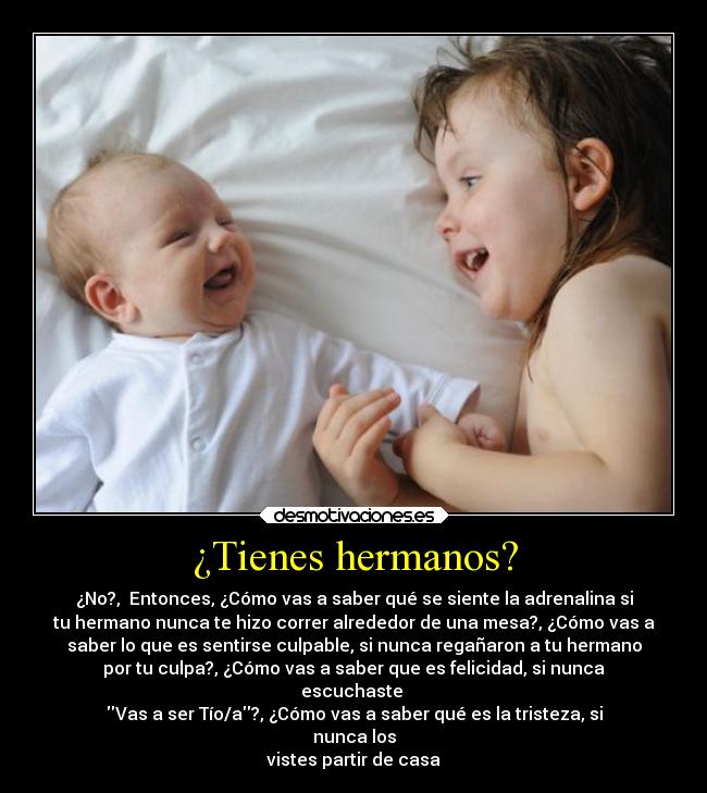 ¿Tienes hermanos? - ¿No?, Entonces, ¿Cómo vas a saber qué se siente la adrenalina si
tu hermano nunca te hizo correr alrededor de una mesa?, ¿Cómo vas a
saber lo que es sentirse culpable, si nunca regañaron a tu hermano
por tu culpa?, ¿Cómo vas a saber que es felicidad, si nunca
escuchaste
Vas a ser Tío/a?, ¿Cómo vas a saber qué es la tristeza, si
nunca los
vistes partir de casa