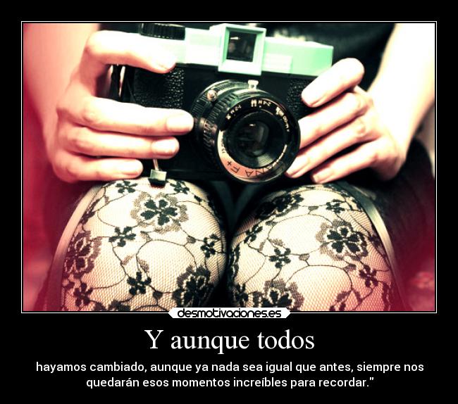 Y aunque todos - hayamos cambiado, aunque ya nada sea igual que antes, siempre nos
quedarán esos momentos increíbles para recordar.