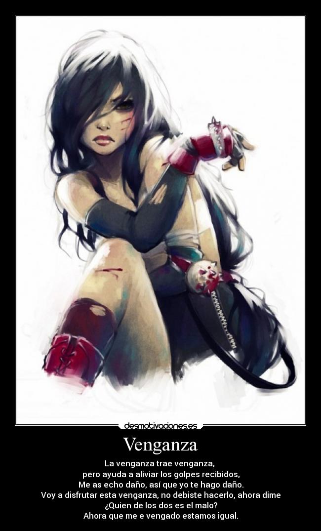 Venganza - La venganza trae venganza,
pero ayuda a aliviar los golpes recibidos,
Me as echo daño, así que yo te hago daño.
Voy a disfrutar esta venganza, no debiste hacerlo, ahora dime
¿Quien de los dos es el malo?
Ahora que me e vengado estamos igual.