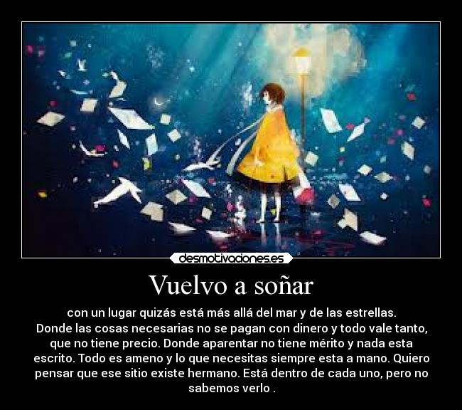 Vuelvo a soñar - con un lugar quizás está más allá del mar y de las estrellas.
Donde las cosas necesarias no se pagan con dinero y todo vale tanto,
que no tiene precio. Donde aparentar no tiene mérito y nada esta
escrito. Todo es ameno y lo que necesitas siempre esta a mano. Quiero
pensar que ese sitio existe hermano. Está dentro de cada uno, pero no
sabemos verlo .