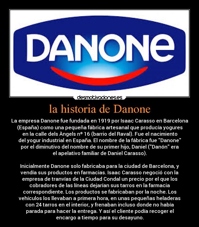 la historia de Danone - La empresa Danone fue fundada en 1919 por Isaac Carasso en Barcelona
(España) como una pequeña fábrica artesanal que producía yogures
en la calle dels Àngels nº 16 (barrio del Raval). Fue el nacimiento
del yogur industrial en España. El nombre de la fábrica fue Danone
por el diminutivo del nombre de su primer hijo, Daniel (Danón era
el apelativo familiar de Daniel Carasso).
Inicialmente Danone solo fabricaba para la ciudad de Barcelona, y
vendía sus productos en farmacias. Isaac Carasso negoció con la
empresa de tranvías de la Ciudad Condal un precio por el que los
cobradores de las líneas dejarían sus tarros en la farmacia
correspondiente. Los productos se fabricaban por la noche. Los
vehículos los llevaban a primera hora, en unas pequeñas heladeras
con 24 tarros en el interior, y frenaban incluso donde no había
parada para hacer la entrega. Y así el cliente podía recoger el
encargo a tiempo para su desayuno.