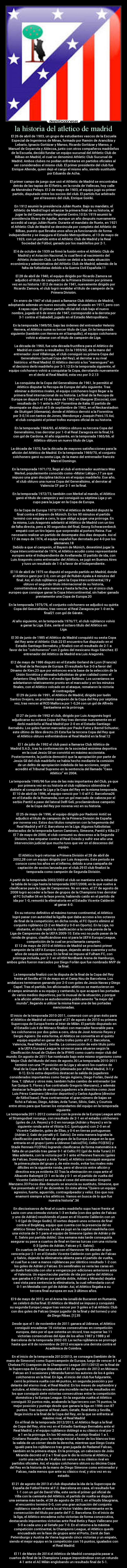 la historia del atletico de madrid - El 26 de abril de 1903, un grupo de estudiantes vascos de la Escuela
Especial de Ingenieros de Minas, formado por Ramón de Arancibia y
Lebario, Ignacio Gortázar y Manso, Ricardo Gortázar y Manso, y
Manuel de Goyarrola y Aldecoa, junto con otros compañeros madrileños
de la Escuela, decidió fundar un equipo sucursal del Athletic Club de
Bilbao en Madrid, el cual se denominó Athletic Club Sucursal de
Madrid. Ambos clubes no podían enfrentarse en partidos oficiales al
ser considerados el mismo club. El primer presidente del club fue
Enrique Allende, quien dejó el cargo el mismo año, siendo sustituido
por Eduardo de Acha.

El primer campo de juego que usó el Athletic de Madrid se encontraba
detrás de las tapias de El Retiro, en la ronda de Vallecas, hoy calle
de Menéndez Pelayo. El 2 de mayo de 1903, el equipo jugó su primer
partido, disputado entre los socios del club. El partido fue arbitrado
por el tesorero del club, Enrique Goiriki.

En 1912 asumió la presidencia Julián Ruete. Bajo su mandato, el
Athletic de Madrid logró alcanzar la primera final de su historia, al
jugar la del Campeonato Regional Centro.10 En 1919 asumió la
presidencia Álvaro de Aguilar, aunque un año después nuevamente
accedió al cargo Julián Ruete. Durante el mandato de Ruete, en 1921
el Athletic Club de Madrid se desvincula por completo del Athletic de
Bilbao, puesto que llevaba unos años ya funcionando de forma
independiente y se inaugura el Estadio Metropolitano, el 13 de mayo de
1923, con un partido entre el Athletic Club de Madrid y la Real
Sociedad de Fútbol, ganado por los madrileños por 2-1.

El 4 de octubre de 1939 se firmó la fusión entre el Athletic Club de
Madrid y el Aviación Nacional, lo cual llevó al nacimiento del
Athletic Aviación Club. La fusión se debió a la mala situación
económica y administrativa del Athletic Club de Madrid, además de la
falta de futbolistas debido a la Guerra Civil Española.11

El 28 de abril de 1940, el equipo dirigido por Ricardo Zamora se
adjudicó el título de campeón de la Primera División por primera
vez en su historia.1 El 2 de marzo de 1941, nuevamente dirigido por
Ricardo Zamora, el club logró revalidar el título de campeón de la
Primera División.

En enero de 1947 el club pasó a llamarse Club Atlético de Madrid,
adoptando además un nuevo escudo, similar al usado en 1917, pero con
4 rayas rojas. El primer partido oficial del club bajo el nuevo
nombre, jugado el 6 de enero de 1947, correspondió a la derrota por
3-1 contra el Sabadell, jugado en el Estadio Metropolitano.

En la temporada 1949/50, bajo las órdenes del entrenador Helenio
Herrera, el Atlético suma su tercer título de Liga. En la temporada
siguiente (también con Herrera en el banquillo), el equipo colchonero
volvió a alzarse con el título de campeón de Liga.

La década de 1960, fue una década fructífera para el Atlético de
Madrid en cuanto a resultados. En la 1959/60, de la mano del
entrenador José Villalonga, el club consiguió su primera Copa del
Generalísimo (actual Copa del Rey), al derrotar a su rival
histórico: el Real Madrid. El Atlético derrotó a los merengues en
el decisivo derbi madrileño por 3-1.12 En la temporada siguiente, el
equipo colchonero volvió a conquistar la Copa, derrotando nuevamente
en el derbi al Real Madrid, esta vez por 3-2.13

La conquista de la Copa del Generalísimo de 1961, le permitió al
Atlético disputar la Recopa de Europa del año siguiente. Tras
eliminar a distintos rivales, el equipo colchonero logró llegar a la
primera final internacional de su historia. La final de la Recopa de
Europa se disputó el 10 de mayo de 1962 en Glasgow (Escocia), con
resultado de 1-1 ante la ACF Fiorentina de Italia. El partido de
desempate se disputó el 5 de septiembre de 1962, en el Neckarstadion
de Stuttgart (Alemania), donde el Atlético derrotó a la Fiorentina
por 3-0,14 con tantos de Jones, Mendonça y Joaquín Peiró.15 Así,
el club conquistó el primer trofeo europeo oficial de su historia.

En la temporada 1964/65, el Atlético obtuvo su tercera Copa del
Generalísimo, tras derrotar por 1-0 al Real Zaragoza en la final,16
con gol de Cardona. Al año siguiente, en la temporada 1965/66, el
Atlético obtuvo un nuevo título de Liga.

La década de 1970, fue la década de mayores satisfacciones para la
afición del Atlético de Madrid. En la temporada 1969/70, el conjunto
colchonero ganó su sexta Liga, de la mano del entrenador francés
Marcel Domingo.

En la temporada 1971/72, llegó al club el entrenador austríaco Max
Merkel, popularmente conocido como «Míster Látigo»,17 ya que
impuso una gran disciplina táctica en el equipo madrileño. Ese año,
el club obtuvo una nueva Copa del Generalísimo, al derrotar al
Valencia CF por 2-1 en la final.

En la temporada 1972/73, también con Merkel al mando, el Atlético
ganó el título de campeón y así consiguió su séptima Liga y un
cupo para la jugar en la Copa de Europa.

En la Copa de Europa 1973/1974 el Atlético de Madrid disputó la
final contra el Bayern de Múnich. En los 90 minutos el partido
terminó con empate a cero, lo que obligó a jugar una prórroga. En
la misma, Luis Aragonés adelantó al Atlético de Madrid con un tiro
de falta directa, pero a 30 segundos del final, Georg Schwarzenbeck
empató con un tiro lejano que sorprendió al portero Reina. Fue
necesario realizar un partido de desempate dos días después. Así el
17 de mayo de 1974, el equipo español fue derrotado por 4-0 por los
alemanes.18
Debido a que el campeón, el Bayern de Múnich, desestimó jugar la
Copa Intercontinental de 1974, el Atlético acudió como representante
europeo ante el Independiente de Avellaneda. El partido de ida, con
Luis Aragonés como entrenador del Atlético, se jugó en Buenos Aires
y tuvo un resultado de 1-0 a favor de el Independiente.

El 10 de abril de 1975 se disputó el segundo partido en Madrid, donde
el Atlético ganó por 2-0, con un gol de Rubén Ayala a 4 minutos del
final. Así, el club rojiblanco ganó la Copa Intercontinental,19 y
obtuvo el segundo título internacional de su historia,
convirtiéndose de esta manera y hasta la fecha, en el único club
europeo que consigue ganar la Copa Intercontinental, sin haber ganado
previamente una Copa de Europa.20

En la temporada 1975/76, el conjunto colchonero se adjudicó su quinta
Copa del Generalísimo, tras vencer al Real Zaragoza por 1-0 en la
final21 con gol de Gárate.

Al año siguiente, en la temporada 1976/77, el club rojiblanco volvió
a ganar la Liga. Éste, sería el octavo título del Atlético en
Liga.

El 30 de junio de 1985 el Atlético de Madrid conquistó su sexta Copa
del Rey ante el Athletic Club.22 El encuentro fue disputado en el
Estadio Santiago Bernabéu, y finalizó con el resultado de 2-1 a
favor de los colchoneros con 2 goles del mexicano Hugo Sánchez. El
entrenador del Atlético de Madrid era Luis Aragonés.

El 2 de mayo de 1986 disputó en el Estadio Gerland de Lyon (Francia)
la final de la Recopa de Europa. El resultado fue 3-0 a favor del
Dínamo de Kiev,23 que por entonces era la base de la selección de la
Unión Soviética y alineaba futbolistas de gran calidad como el
delantero Oleg Blokhin o el medio Igor Belánov. Los ucranianos se
adelantaron relativamente pronto en el marcador y en los minutos
finales, con el Atlético volcado en el ataque, remataron la victoria
al contragolpe
El 29 de junio de 1991, el Atlético de Madrid, dirigido por Iselín
Santos Ovejero, se proclamó campeón de la Copa del Rey por séptima
vez, tras vencer al RCD Mallorca por 1-0,24 con un gol de Alfredo
Santaelena en la prórroga.

El 27 de junio de 1992 el club, dirigido por Luis Aragonés logró
adjudicarse su octava Copa del Rey tras derrotar nuevamente en el
derbi madrileño al Real Madrid por 2-0 en el Estadio Santiago
Bernabéu. Los goles fueron marcados por Paulo Futre y Bernd Schuster,
este último de libre directo.25 Esta fue la tercera Copa del Rey que
el Atlético obtuvo enfrentándose al Real Madrid en la final.12

El 1 de julio de 1992 el club pasó a llamarse Club Atlético de
Madrid S.A.D., tras la conformación de la sociedad anónima deportiva
en la cual Jesús Gil se convirtió en máximo accionista.
Posteriormente, la justicia demostró que la apropiación por parte de
Jesús Gil del club madrileño se había hecho mediante la comisión
de un delito de apropiación indebida de las acciones, según
acreditó el Tribunal Supremo en la sentencia del llamado Caso
Atlético en 2004.

La temporada 1995/96 fue una de las más importantes del Club, ya que
por primera vez en su historia el club rojiblanco obtendría el
doblete al conquistar la Liga y la Copa del Rey en la misma temporada.
El 10 de abril de 1996, el equipo venció por 1-0 al F.C. Barcelona26
en el Estadio de la Romareda, con un gol marcado de cabeza por el
serbio Pantić a pase del lateral Delfí Geli, proclamándose campeón
de la Copa del Rey por novena vez en su historia.

El 25 de mayo de 1996, el equipo dirigido por Radomir Antić se
adjudicó el título de campeón de la Primera División de España
por novena vez. Estos dos títulos rompieron con la hegemonía del
Real Madrid y el F.C. Barcelona en la Liga. Algunos futbolistas
destacados de la temporada fueron Caminero, Simeone, Pantić y Kiko.27
El 7 de mayo de 2000, el club consumó su descenso a la Segunda
División, tras empatar contra el Real Oviedo y sufrir ese año una
intervención judicial que mucho tuvo que ver en el descenso del
equipo.

El Atlético logró retornar a Primera División el 28 de abril de
2002,28 con un equipo dirigido por Luis Aragonés. Este período se
conoce como los años en el infierno, debido a una campaña de
captación de socios lanzada por el club.29 El club finalizó la
temporada como campeón de Segunda División.

A partir de la temporada 2002/2003 el club se mantiene en la mitad de
la tabla de la Liga hasta la temporada 2007/2008, en la que vuelve a
clasificarse para la Liga de Campeones. No en vano, el 27 de agosto de
2008 logró acceder a la fase de grupos de la Champions tras derrotar
al FC Schalke 04 en la fase previa; habiendo caído en el partido de
ida por 1-0, remontó la eliminatoria en el Estadio Vicente Calderón
al ganar 4-0.

En su retorno definitivo al máximo torneo continental, el Atlético
logró pasar con autoridad la liguilla que daba acceso a los octavos
de final de la competición; en dicha ronda, el FC Oporto eliminó al
conjunto rojiblanco (2-2 en Madrid y 0-0 en Oporto). En la Liga, no
obstante, el club repitió la clasificación a la ronda previa de la
Liga de Campeones de la UEFA 2009-10. Esta vez no pudo pasar de la
ronda de grupos, clasificándose eso sí para la UEFA Europa League,
competición de la cual se proclamaría campeón.
El 12 de mayo de 2010 el Atlético de Madrid se proclamó primer
campeón de la UEFA Europa League, dejando atrás cuarenta y ocho
años de sequía europea. En la final se impuso al Fulham FC, con
prórroga incluida, por 2-1 en el HSH Nordbank Arena de Hamburgo,
ambos goles fueron marcados por Diego Forlán que fue nombrado MVP de
la final.

La temporada finalizó con la disputa de la final de la Copa del Rey
frente al Sevilla el 19 de mayo en el Camp Nou de Barcelona. Los
andaluces terminaron ganando por 2-0 con goles de Jesús Navas y Diego
Capel. Tras el partido, los aficionados atléticos se mantuvieron en
el campo animando a su equipo y cantando, lo que acaparó las portadas
de varios medios deportivos, por lo inusual de la situación, y porque
a la afición atlética se autodenomina públicamente la mejor del
mundo, llegando a utilizar la misma frase una de las portadas
mencionadas.

El inicio de la temporada 2010-2011, comenzó con un gran éxito para
el Atlético de Madrid al conseguir el 27 de agosto de 2010 su primera
Supercopa de Europa frente al Inter de Milán. El partido disputado en
el Estadio Luis II de Mónaco finalizó con marcador favorable para
los colchoneros por dos goles a cero, obra de José Antonio Reyes y
Sergio Agüero. De esta forma, el Atlético se convertía en el quinto
equipo español en ganar dicho trofeo junto al F.C. Barcelona,
Valencia, Real Madrid y Sevilla. La consecución de este título junto
a la UEFA Europa League le sirvieron para situarse según la
Clasificación Anual de Clubes de la IFHHS como cuarto mejor club del
mundo. En agosto de 2011 fue nombrado bajo este mismo organismo como
Mejor Club del Mundo del mes de agosto.30 La temporada 2010-2011
terminó con una 7ª posición en la Liga y alcanzó los cuartos de
final de la Copa de S.M. el Rey (eliminado por el Real Madrid, 3-1 y
0-1). En lo extra-deportivo destacan la salida de jugadores
considerados importantes como Sergio Agüero, Diego Forlán, David de
Gea, T. Ujfalusi y otros más, también hubo cambio de entrenador (se
fue Quique S. Flores y fue contratado Gregorio Manzano), y además
destacar la llegada de antiguos jugadores a la directiva como José
Luis Pérez Caminero (director deportivo) y Carlos Aguilera (director
de fútbol base). Para contrarrestar el gran número de bajas se
fichó a Falcao, Diego, Adrián, Arda Turan, Sílvio, Gabi, y Courtois
entre otros para que fueran los estandartes del equipo en la temporada
siguiente.
La temporada 2011-2012 comenzó con la previa de la Europa League ante
el Strømgodset noruego, con resultado de 2-1 en el estadio colchonero
(goles de J.A. Reyes) y 0-2 en noruega (Adrián y Reyes) y en la
siguiente ronda ante el Vitória S.C. (portugués) con 2-0 en el
Vicente Calderón, goles de Elías, y 0-4 en tierras portuguesas
(Adrián 2, Gabi de penalti y E. Salvio). De esta manera lograba la
clasificación para la fase de grupos de la Europa League en la que
entraría en el grupo I junto a Udinese Calcio(ITA), Celtic FC(ESC) y
Stade Rennais FC(FRA) logrando clasificarse de forma matemática a
falta de un partido tras ganar 0-1 al Celtic FC (gol de Arda Turan).31
Más adelante, con la victoria por 3-1 ante el Rennes francés (goles
de Falcao, Domínguez y Arda Turan), el Atlético consiguió asegurar
la primera plaza del grupo y, de este modo, evitar los rivales más
difíciles en la siguiente ronda, pero el divorcio entre afición y
directiva era ya evidente.32 Tras la eliminación en copa ante el
Albacete Balompié (2-1 en la ida y 0-1 en el partido de vuelta del
Vicente Calderón) se anuncia el cese del entrenador Gregorio
Manzano.33 Pocos días después se anuncia su sustituto, Simeone, que
fue presentado el 27 de diciembre. En ésta afirma Quiero un equipo
agresivo, fuerte, aguerrido, contragolpeador y veloz. Eso que nos
enamoró siempre a los atléticos. Vamos en busca de lo que fue
nuestra historia.34

En dieciseisavos de final el cuadro madrileño supo hacer frente al
Lazio con una cómoda victoria 1-3 en Italia (con dos goles de Falcao
y uno de Adrián) resolviendo el pase en el Vicente Calderón con un
1-0 (gol de Diego Godín). El sorteo deparó unos octavos de final
contra el Beşiktaş, equipo que cuenta con la presencia del ex
atlético Simao Sabrosa. La ida se jugó en la capital madrileña con
una victoria de 3-1 para el equipo de Simeone (goles de Adrián y de
E. Salvio por partida doble). Una semana más tarde conseguiría
asegurar su pase a cuartos de final en tierras turcas con una victoria
0-3 (goles de Adrián, Falcao y E. Salvio).
En cuartos de final se cruza con el Hannover 96 alemán al que
vencería por 2-1 en el Estadio Vicente Calderón con goles de Falcao
y Salvio, dejando la eliminatoria abierta para el partido de vuelta,
el cual fue a caer a manos rojiblancas por idéntico resultado 1-2 con
los goles de Adrián y Falcao. En semifinales se vería las caras en
un duelo fratricida con olor a venganza por ediciones anteriores ante
el Valencia. Un espectacular partido de ida por parte del Atlético
que ganaba 4-2 (Falcao por partida doble, Adrián y Miranda) dejaba
casi vista para sentencia la eliminatoria, la cual refrendaría con el
0-1 en Mestalla con gol de Adrián. Así, el Atlético llegaba a su
tercera final europea en sus 3 últimos años.

El 9 de mayo de 2012, en el Arena Națională de Bucarest en Rumanía,
se celebró dicha final. El Atlético de Madrid se impuso y conquistó
su segunda Europa League tras vencer por 3 goles a 0 al Athletic Club
con dos goles de Falcao (mejor jugador de la final y del torneo) y uno
de Diego Ribas. [1].35

Desde que el 1 de noviembre de 2011 ganara al Udinese, el Atlético
consiguió encadenar 16 victorias consecutivas en competición
europea, dato por el que ostenta un récord, tras superar las 11
victorias consecutivas del Ajax de los años 1987 y 1988 y el
Barcelona de la temporada 2002-03. La racha rojiblanca se prorrogó
hasta que el 8 de noviembre de 2012 encajara una derrota contra el
Académica de Coimbra.

En el inicio de la temporada 2012/2013, se consagra (también de la
mano de Simeone) como Supercampeón de Europa, luego de vencer 4-1 al
Chelsea FC (campeón de la Champions League 2011/2012) en la final de
la Supercopa de Europa disputada el 31 de agosto de 2012 en Mónaco.
Falcao en 3 ocasiones y Miranda fueron los autores de los 4 goles
colchoneros en la final. En liga, el inicio del club fue fulgurante,
cerró la primera vuelta con 44 puntos, en segunda posición y por
delante del eterno rival, el Real Madrid. En los meses de septiembre y
octubre, el Atlético encadenó una increíble racha de resultados en
los que consiguió siete victorias consecutivas entre la competición
doméstica y la Europa League. En la segunda vuelta el Atlético
consiguió 32 puntos más, acabando la liga tercero con 76 puntos, la
mejor posición y puntaje desde que ganara la liga en 1996 con 87
puntos. Tras superar al Real Jaén, Getafe, Real Betis y Sevilla,
llega invicto a la final de la Copa del Rey, en la que se enfrenta al
máximo rival, el Real Madrid
En el final de la temporada 2012/2013, el Atlético llegó a la final
de Copa del Rey, otra vez en el Estadio Santiago Bernabéu ante el
Real Madrid, y el equipo rojiblanco doblegó a su clásico rival por 2
a 1 en la prórroga. En los 90 minutos, el cotejo finalizó 1 a 1.
Cristiano Ronaldo puso la ventaja inicial a favor de los blancos tras
la salida de un córner desde la derecha, mientras que Diego Costa
igualó para los rojiblancos tras gran jugada de Radamel Falcao,
también en la primera etapa. En la prórroga, un cabezazo de João
Miranda decretó el 2 a 1 final que le dio la victoria al Atlético, y
cortó una racha de 14 años sin vencer a su clásico rival en
partidos oficiales. Así, el equipo colchonero obtuvo su décima Copa
del Rey en la historia de la mano de Diego Simeone como entrenador y
Falcao, nada menos que ante su clásico rival, y otra vez en su
estadio.

El 21 de agosto de 2013 el club disputaba la ida de la Supercopa de
España de Fútbol frente al F.C. Barcelona en casa, el resultado fue
1-1 con un gol de David Villa, este sería el primer gol oficial de
Villa con la camiseta del Atlético, el partido de vuelta se disputó
una semana más tarde, el 28 de agosto de 2013, en el feudo blaugrana,
el encuentro terminó 0-0, con una gran actuación del conjunto
rojiblanco siendo el meta local Víctor Valdés determinante en la
consecución del título por parte del F.C. Barcelona. En el inicio de
la liga, el Atlético encadena ocho victorias de forma consecutiva,
destacando imponentes victorias ante Real Betis y Rayo Vallecano por
5-0 a cada uno y al Getafe por 7-0. En el retorno a la máxima
competición continental, la Champions League, el Atlético quedó
encuadrado en la fase de grupos ante el Porto, Zenit de San
Petersburgo y Austria de Viena logrando cinco victorias y un empate,
siendo el mejor equipo en la competición con 16 puntos, igualados con
el Real Madrid.

El 11 de Marzo de 2014 el Atlético de Madrid conseguiría pasar a
cuartos de final de la Champions League imponiéndose con un rotundo
4-1 ante el AC Milán englobando un resultado final de 5-1.