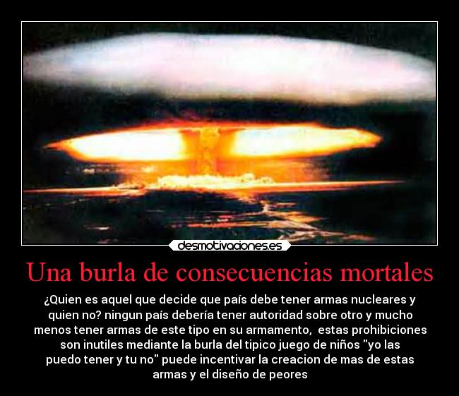 Una burla de consecuencias mortales - ¿Quien es aquel que decide que país debe tener armas nucleares y
quien no? ningun país debería tener autoridad sobre otro y mucho
menos tener armas de este tipo en su armamento,  estas prohibiciones
son inutiles mediante la burla del tipico juego de niños yo las
puedo tener y tu no puede incentivar la creacion de mas de estas
armas y el diseño de peores