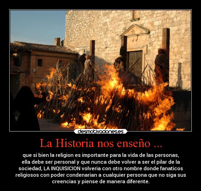 La Historia nos enseño ... - que si bien la religion es importante para la vida de las personas,
ella debe ser personal y que nunca debe volver a ser el pilar de la
sociedad, LA INQUISICION volveria con otro nombre donde fanaticos
religiosos con poder condenarian a cualquier persona que no siga sus
creencias y piense de manera diferente.