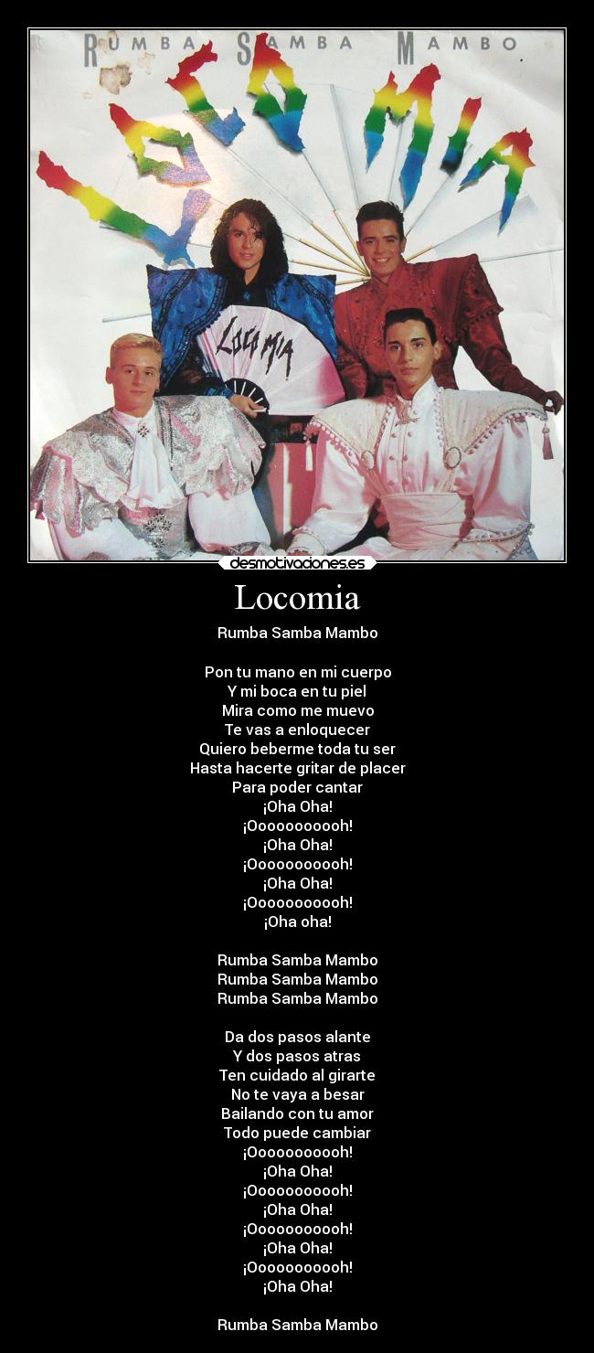Locomia - Rumba Samba Mambo
Pon tu mano en mi cuerpo
Y mi boca en tu piel
Mira como me muevo
Te vas a enloquecer
Quiero beberme toda tu ser
Hasta hacerte gritar de placer
Para poder cantar
¡Oha Oha!
¡Ooooooooooh!
¡Oha Oha!
¡Ooooooooooh!
¡Oha Oha!
¡Ooooooooooh!
¡Oha oha!
Rumba Samba Mambo
Rumba Samba Mambo
Rumba Samba Mambo
Da dos pasos alante
Y dos pasos atras
Ten cuidado al girarte
No te vaya a besar
Bailando con tu amor
Todo puede cambiar
¡Ooooooooooh!
¡Oha Oha!
¡Ooooooooooh!
¡Oha Oha!
¡Ooooooooooh!
¡Oha Oha!
¡Ooooooooooh!
¡Oha Oha!
Rumba Samba Mambo