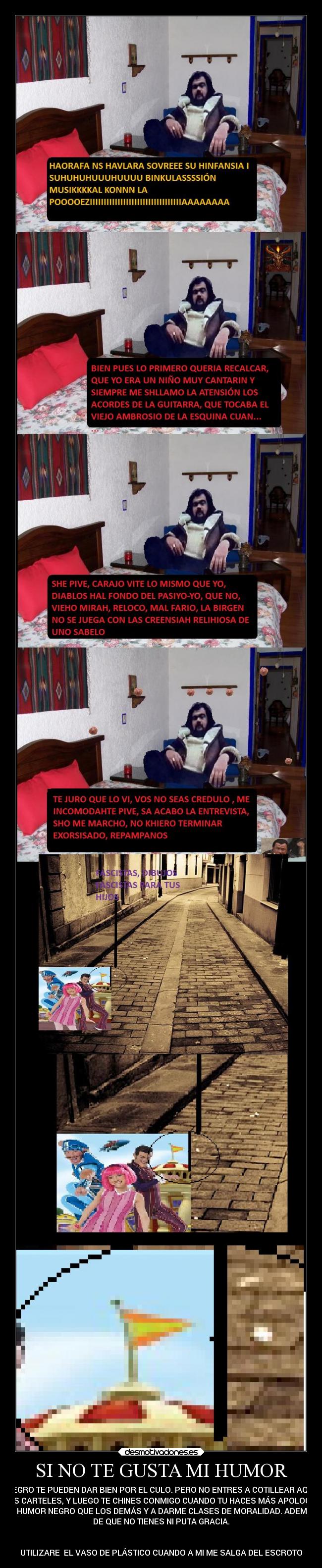 SI NO TE GUSTA MI HUMOR - NEGRO TE PUEDEN DAR BIEN POR EL CULO. PERO NO ENTRES A COTILLEAR AQUÍ
MIS CARTELES, Y LUEGO TE CHINES CONMIGO CUANDO TU HACES MÁS APOLOGÍA
AL HUMOR NEGRO QUE LOS DEMÁS Y A DARME CLASES DE MORALIDAD. ADEMÁS
DE QUE NO TIENES NI PUTA GRACIA.


UTILIZARE  EL VASO DE PLÁSTICO CUANDO A MI ME SALGA DEL ESCROTO