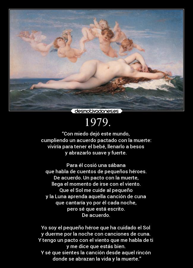 1979. - “Con miedo dejó este mundo, 
cumpliendo un acuerdo pactado con la muerte: 
viviría para tener el bebé, llenarlo a besos 
y abrazarlo suave y fuerte. 

Para él cosió una sábana 
que habla de cuentos de pequeños héroes. 
De acuerdo. Un pacto con la muerte, 
llega el momento de irse con el viento. 
Que el Sol me cuide al pequeño 
y la Luna aprenda aquella canción de cuna 
que cantaría yo por él cada noche, 
pero sé que está escrito. 
De acuerdo. 

Yo soy el pequeño héroe que ha cuidado el Sol 
y duerme por la noche con canciones de cuna. 
Y tengo un pacto con el viento que me habla de ti 
y me dice que estás bien. 
Y sé que sientes la canción desde aquel rincón 
donde se abrazan la vida y la muerte.”