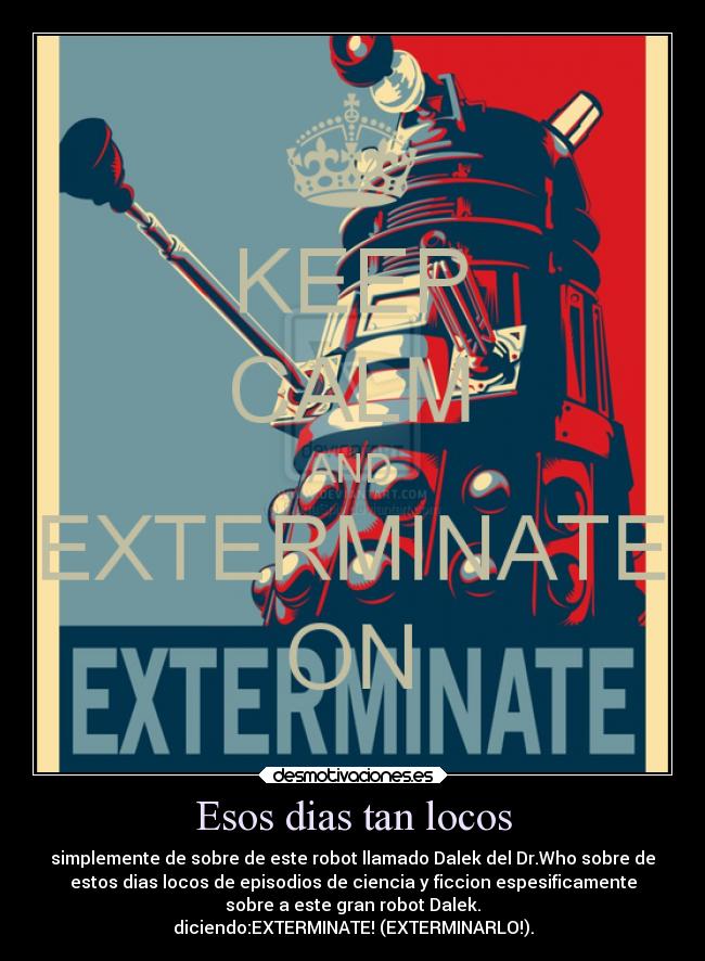 Esos dias tan locos - simplemente de sobre de este robot llamado Dalek del Dr.Who sobre de
estos dias locos de episodios de ciencia y ficcion espesificamente
sobre a este gran robot Dalek.
diciendo:EXTERMINATE! (EXTERMINARLO!).