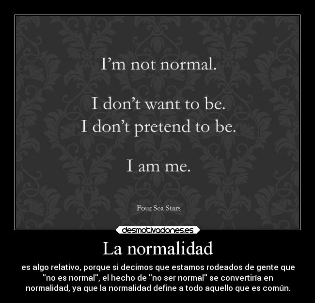La normalidad - es algo relativo, porque si decimos que estamos rodeados de gente que
no es normal, el hecho de no ser normal se convertiría en
normalidad, ya que la normalidad define a todo aquello que es común.