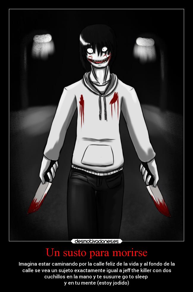 Un susto para morirse - Imagina estar caminando por la calle feliz de la vida y al fondo de la
calle se vea un sujeto exactamente igual a jeff the killer con dos
cuchillos en la mano y te susurre go to sleep
y en tu mente (estoy jodido)
