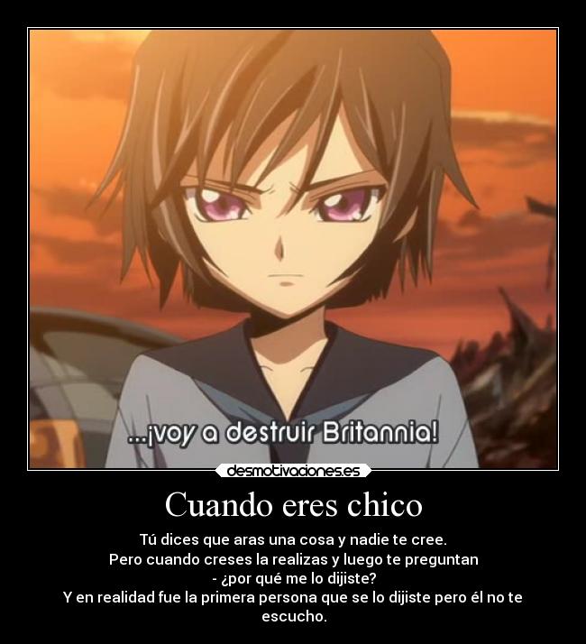 Cuando eres chico - Tú dices que aras una cosa y nadie te cree.
Pero cuando creses la realizas y luego te preguntan
- ¿por qué me lo dijiste?
Y en realidad fue la primera persona que se lo dijiste pero él no te
escucho.