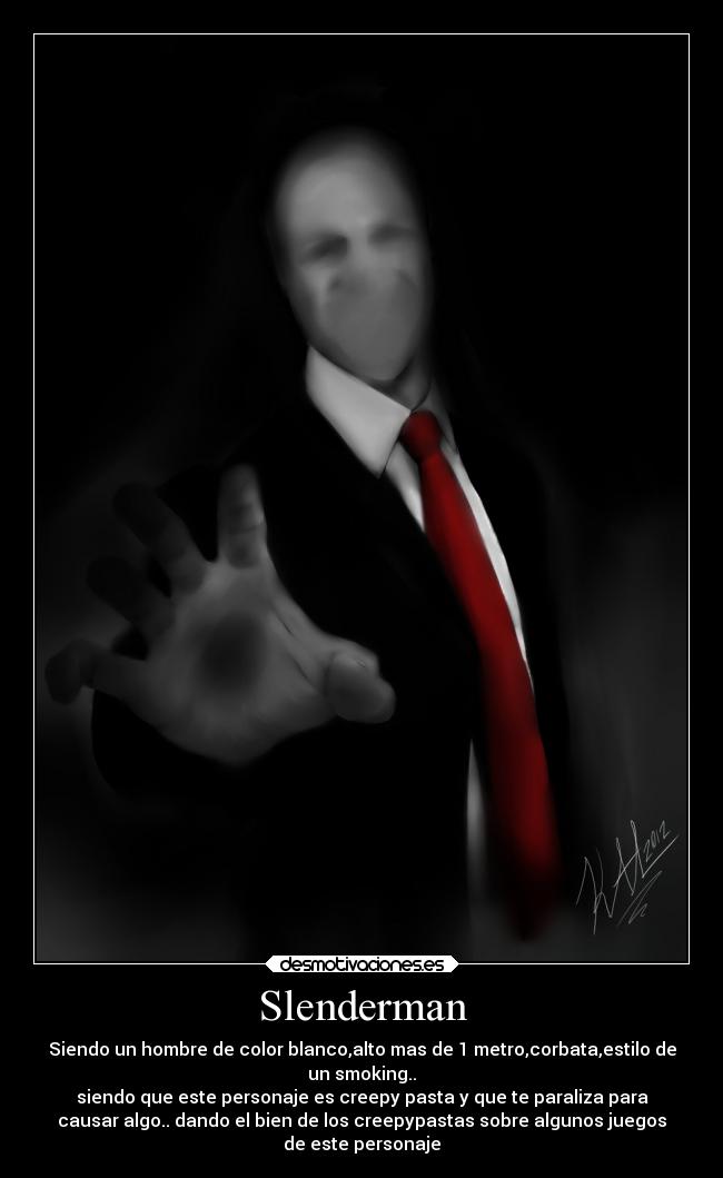 Slenderman - Siendo un hombre de color blanco,alto mas de 1 metro,corbata,estilo de
un smoking..
siendo que este personaje es creepy pasta y que te paraliza para
causar algo.. dando el bien de los creepypastas sobre algunos juegos
de este personaje