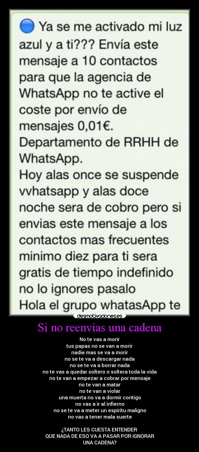 Si no reenvias una cadena - No te vas a morir
tus papas no se van a morir
nadie mas se va a morir
no se te va a descargar nada
no se te va a borrar nada
no te vas a quedar soltero o soltera toda la vida
no te van a empezar a cobrar por mensaje
no te van a matar
no te van a violar
una muerta no va a dormir contigo
no vas a ir al infierno
no se te va a meter un espiritu maligno
no vas a tener mala suerte
¿TANTO LES CUESTA ENTENDER
QUE NADA DE ESO VA A PASAR POR IGNORAR
UNA CADENA?