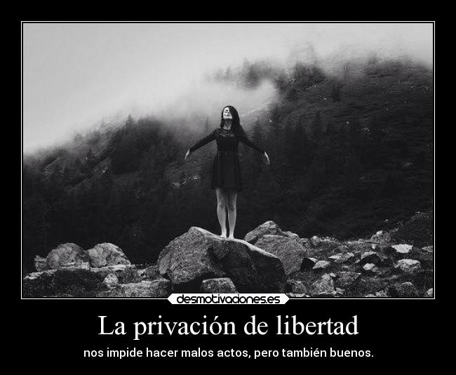 La privación de libertad - nos impide hacer malos actos, pero también buenos.