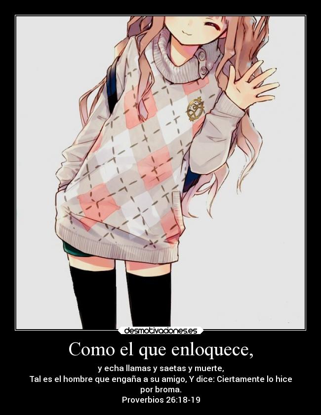 Como el que enloquece, - y echa llamas y saetas y muerte,
Tal es el hombre que engaña a su amigo, Y dice: Ciertamente lo hice
por broma.
Proverbios 26:18-19