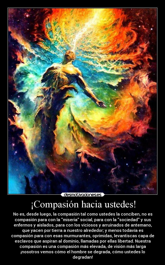 ¡Compasión hacia ustedes! - No es, desde luego, la compasión tal como ustedes la conciben, no es
compasión para con la miseria social, para con la sociedad y sus
enfermos y aislados, para con los viciosos y arruinados de antemano,
que yacen por tierra a nuestro alrededor; y menos todavía es
compasión para con esas murmurantes, oprimidas, levantiscas capa de
esclavos que aspiran al dominio, llamadas por ellas libertad. Nuestra
compasión es una compasión más elevada, de visión más larga
¡nosotros vemos cómo el hombre se degrada, cómo ustedes lo
degradan!