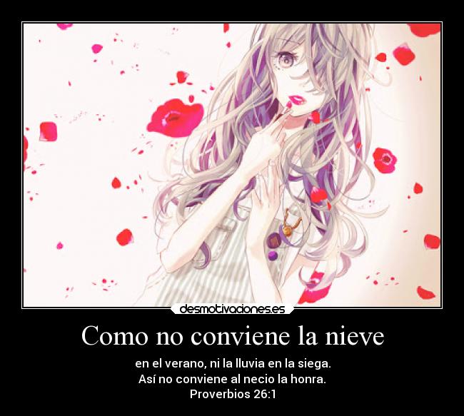 Como no conviene la nieve - en el verano, ni la lluvia en la siega.
Así no conviene al necio la honra.
Proverbios 26:1