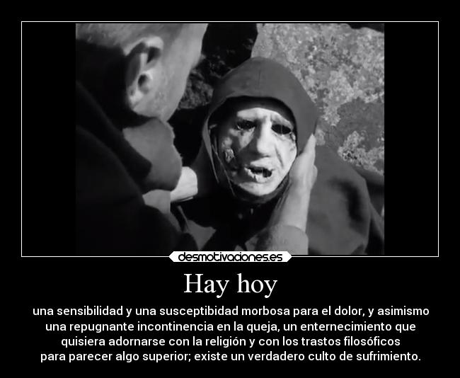 Hay hoy - una sensibilidad y una susceptibidad morbosa para el dolor, y asimismo
una repugnante incontinencia en la queja, un enternecimiento que
quisiera adornarse con la religión y con los trastos filosóficos
para parecer algo superior; existe un verdadero culto de sufrimiento.