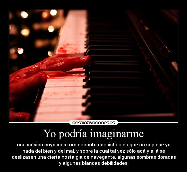 Yo podría imaginarme - una música cuyo más raro encanto consistiría en que no supiese yo
nada del bien y del mal, y sobre la cual tal vez sólo acá y allá se
deslizasen una cierta nostalgia de navegante, algunas sombras doradas
y algunas blandas debilidades.