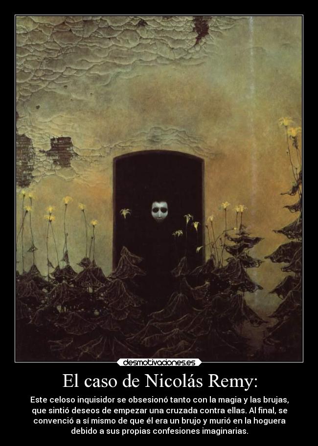 El caso de Nicolás Remy: - Este celoso inquisidor se obsesionó tanto con la magia y las brujas,
que sintió deseos de empezar una cruzada contra ellas. Al final, se
convenció a sí mismo de que él era un brujo y murió en la hoguera
debido a sus propias confesiones imaginarias.