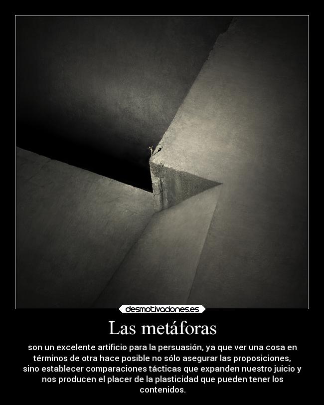 Las metáforas - son un excelente artificio para la persuasión, ya que ver una cosa en
términos de otra hace posible no sólo asegurar las proposiciones,
sino establecer comparaciones tácticas que expanden nuestro juicio y
nos producen el placer de la plasticidad que pueden tener los
contenidos.