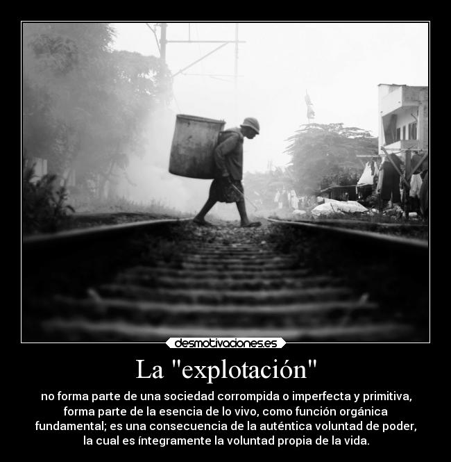 La explotación - no forma parte de una sociedad corrompida o imperfecta y primitiva,
forma parte de la esencia de lo vivo, como función orgánica
fundamental; es una consecuencia de la auténtica voluntad de poder,
la cual es íntegramente la voluntad propia de la vida.