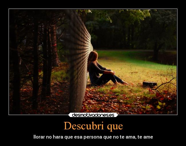 Descubri que - llorar no hara que esa persona que no te ama, te ame
