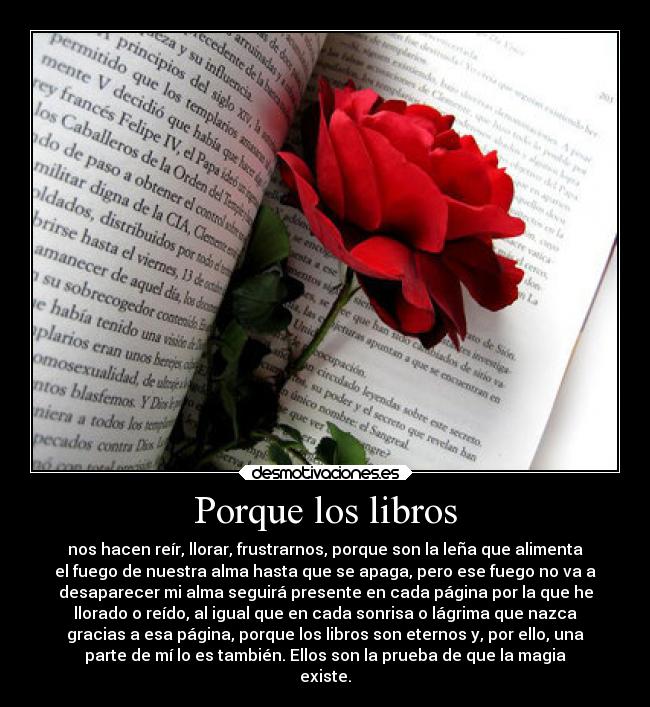 Porque los libros - nos hacen reír, llorar, frustrarnos, porque son la leña que alimenta
el fuego de nuestra alma hasta que se apaga, pero ese fuego no va a
desaparecer mi alma seguirá presente en cada página por la que he
llorado o reído, al igual que en cada sonrisa o lágrima que nazca
gracias a esa página, porque los libros son eternos y, por ello, una
parte de mí lo es también. Ellos son la prueba de que la magia
existe.