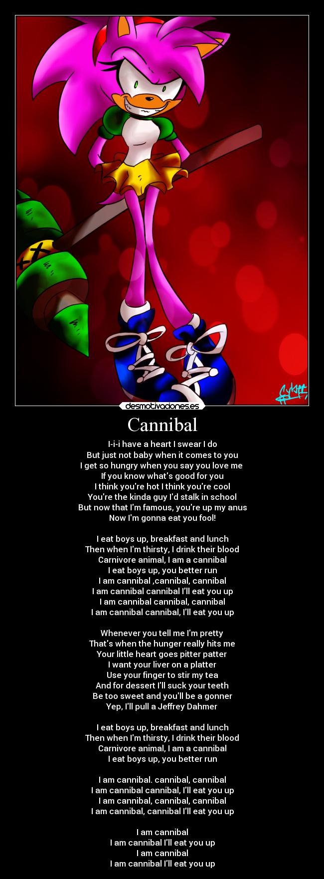 Cannibal - I-i-i have a heart I swear I do
But just not baby when it comes to you
I get so hungry when you say you love me 
If you know whats good for you
I think youre hot I think youre cool
Youre the kinda guy Id stalk in school
But now that Im famous, youre up my anus
Now Im gonna eat you fool!

I eat boys up, breakfast and lunch
Then when Im thirsty, I drink their blood
Carnivore animal, I am a cannibal
I eat boys up, you better run
I am cannibal ,cannibal, cannibal
I am cannibal cannibal Ill eat you up
I am cannibal cannibal, cannibal
I am cannibal cannibal, Ill eat you up

Whenever you tell me Im pretty
Thats when the hunger really hits me
Your little heart goes pitter patter
I want your liver on a platter
Use your finger to stir my tea
And for dessert Ill suck your teeth
Be too sweet and youll be a gonner
Yep, Ill pull a Jeffrey Dahmer

I eat boys up, breakfast and lunch
Then when Im thirsty, I drink their blood
Carnivore animal, I am a cannibal
I eat boys up, you better run

I am cannibal. cannibal, cannibal
I am cannibal cannibal, Ill eat you up
I am cannibal, cannibal, cannibal
I am cannibal, cannibal Ill eat you up

I am cannibal
I am cannibal Ill eat you up
I am cannibal
I am cannibal Ill eat you up