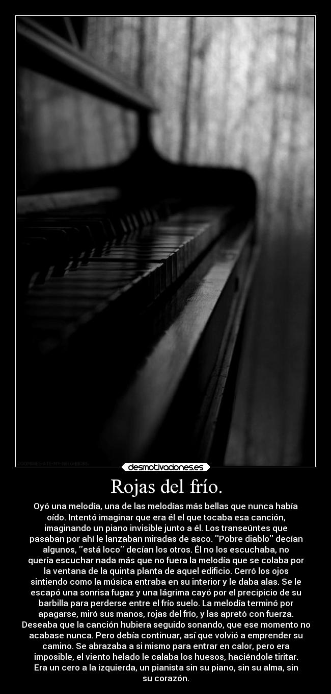 Rojas del frío. - Oyó una melodía, una de las melodías más bellas que nunca había
oído. Intentó imaginar que era él el que tocaba esa canción,
imaginando un piano invisible junto a él. Los transeúntes que
pasaban por ahí le lanzaban miradas de asco. Pobre diablo decían
algunos, está loco decían los otros. Él no los escuchaba, no
quería escuchar nada más que no fuera la melodía que se colaba por
la ventana de la quinta planta de aquel edificio. Cerró los ojos
sintiendo como la música entraba en su interior y le daba alas. Se le
escapó una sonrisa fugaz y una lágrima cayó por el precipicio de su
barbilla para perderse entre el frío suelo. La melodía terminó por
apagarse, miró sus manos, rojas del frío, y las apretó con fuerza.
Deseaba que la canción hubiera seguido sonando, que ese momento no
acabase nunca. Pero debía continuar, así que volvió a emprender su
camino. Se abrazaba a si mismo para entrar en calor, pero era
imposible, el viento helado le calaba los huesos, haciéndole tiritar.
Era un cero a la izquierda, un pianista sin su piano, sin su alma, sin
su corazón.