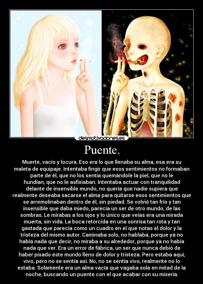 Puente. - Muerte, vacío y locura. Eso era lo que llenaba su alma, esa era su
maleta de equipaje. Intentaba fingir que esos sentimientos no formaban
parte de él, que no los sentía quemándole la piel, que no le
hundían, que no le asfixiaban. Intentaba actuar con tranquilidad
delante de insensible mundo, no quería que nadie supiera que
realmente deseaba sacarse el alma para quitarse esos sentimientos que
se arremolinaban dentro de él, sin piedad. Se volvió tan frío y tan
insensible que daba miedo, parecía un ser de otro mundo, de las
sombras. Le mirabas a los ojos y lo único que veías era una mirada
muerta, sin vida. La boca retorcida en una sonrisa tan rota y tan
gastada que parecía como un cuadro en el que notas el dolor y la
tristeza del mismo autor. Caminaba solo, no hablaba, porque ya no
había nada que decir, no miraba a su alrededor, porque ya no había
nada que ver. Era un error de fábrica, un ser que nunca debió de
haber pisado este mundo lleno de dolor y tristeza. Pero estaba aquí,
vivo, pero no se sentía así. No, no se sentía vivo, realmente no lo
estaba. Solamente era un alma vacía que vagaba sola en mitad de la
noche, buscando un puente con el que acabar con su miseria.