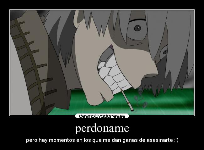 perdoname - pero hay momentos en los que me dan ganas de asesinarte :)