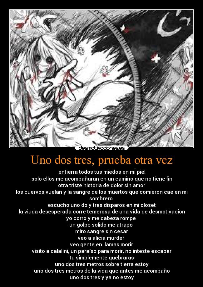 Uno dos tres, prueba otra vez - entierra todos tus miedos en mi piel
solo ellos me acompañaran en un camino que no tiene fin
otra triste historia de dolor sin amor
los cuervos vuelan y la sangre de los muertos que comieron cae en mi
sombrero
escucho uno do y tres disparos en mi closet
la viuda desesperada corre temerosa de una vida de desmotivacion
yo corro y me cabeza rompe
un golpe solido me atrapo
miro sangre sin cesar
veo a alicia murder
veo gente en llamas morir
visito a calalini, un paraíso para morir, no inteste escapar
tu simplemente quebraras
uno dos tres metros sobre tierra estoy
uno dos tres metros de la vida que antes me acompaño
uno dos tres y ya no estoy