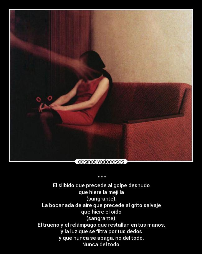 ... - El silbido que precede al golpe desnudo
que hiere la mejilla
(sangrante).
La bocanada de aire que precede al grito salvaje
que hiere el oído
(sangrante).
El trueno y el relámpago que restallan en tus manos,
y la luz que se filtra por tus dedos
y que nunca se apaga, no del todo.
Nunca del todo.