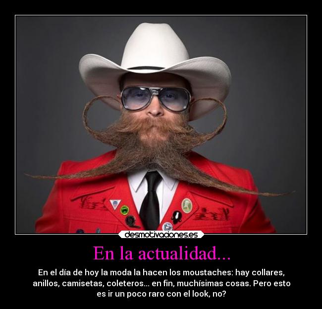 En la actualidad... - En el día de hoy la moda la hacen los moustaches: hay collares,
anillos, camisetas, coleteros... en fin, muchísimas cosas. Pero esto
es ir un poco raro con el look, no?