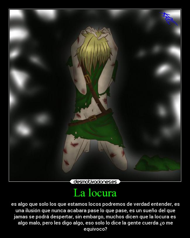 La locura - es algo que solo los que estamos locos podremos de verdad entender, es
una ilusión que nunca acabara pase lo que pase, es un sueño del que
jamas se podrá despertar, sin embargo, muchos dicen que la locura es
algo malo, pero les digo algo, eso solo lo dice la gente cuerda ¿o me
equivoco?