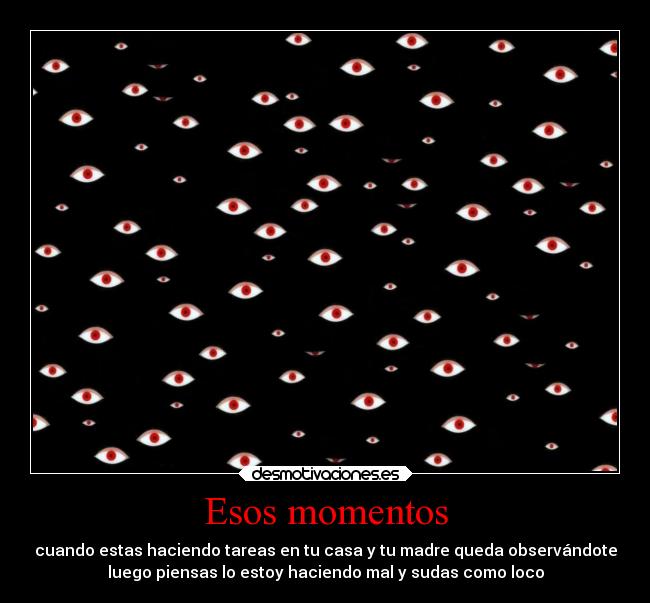 Esos momentos - cuando estas haciendo tareas en tu casa y tu madre queda observándote
luego piensas lo estoy haciendo mal y sudas como loco