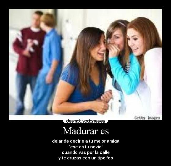 Madurar es - dejar de decirle a tu mejor amiga
ese es tu novio
cuando vas por la calle
y te cruzas con un tipo feo
