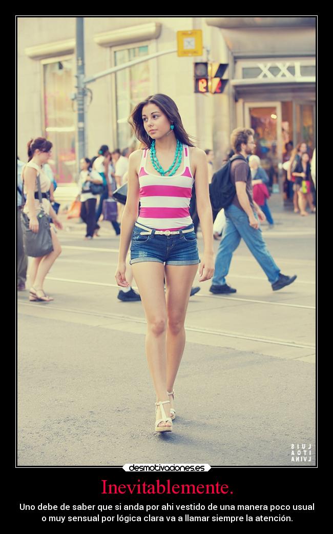 Inevitablemente. - Uno debe de saber que si anda por ahi vestido de una manera poco usual
o muy sensual por lógica clara va a llamar siempre la atención.