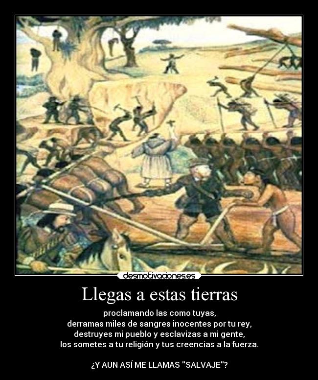 Llegas a estas tierras - proclamando las como tuyas,
derramas miles de sangres inocentes por tu rey,
destruyes mi pueblo y esclavizas a mi gente,
los sometes a tu religión y tus creencias a la fuerza.

¿Y AUN ASÍ ME LLAMAS SALVAJE?