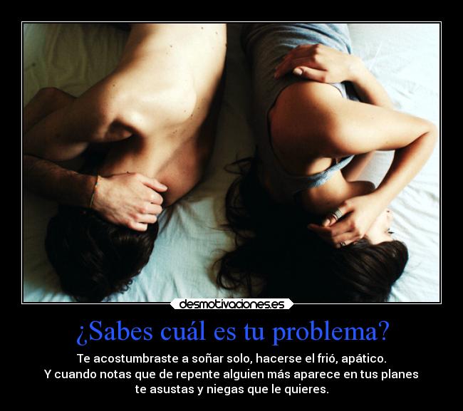 ¿Sabes cuál es tu problema? - Te acostumbraste a soñar solo, hacerse el frió, apático.
Y cuando notas que de repente alguien más aparece en tus planes
te asustas y niegas que le quieres.