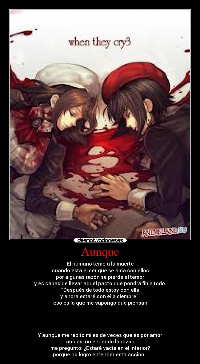 Aunque - El humano teme a la muerte
cuando esta el ser que se ama con ellos
por algunas razón se pierde el temor
y es capas de llevar aquel pacto que pondrá fin a todo.
Después de todo estoy con ella
y ahora estaré con ella siempre
eso es lo que me supongo que piensan
Y aunque me repito miles de veces que es por amor
aun así no entiendo la razón
me pregunto: ¿Estaré vacía en el interior?
porque no logro entender esta acción...