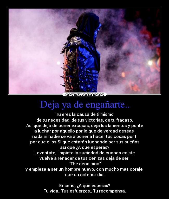 Deja ya de engañarte.. - Tu eres la causa de ti mismo
de tu necesidad, de tus victorias, de tu fracaso.
Así que deja de poner excusas, deja los lamentos y ponte
a luchar por aquello por lo que de verdad deseas 
nada ni nadie se va a poner a hacer tus cosas por ti
por que ellos SI que estarán luchando por sus sueños
así que ¿A que esperas?
Levantate, limpiate la suciedad de cuando caiste
vuelve a renacer de tus cenizas deja de ser 
The dead man
y empieza a ser un hombre nuevo, con mucho mas coraje 
que un anterior dia.

Enserio, ¿A que esperas?
Tu vida.. Tus esfuerzos.. Tu recompensa.