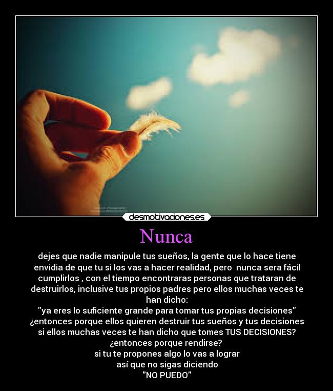 Nunca - dejes que nadie manipule tus sueños, la gente que lo hace tiene
envidia de que tu si los vas a hacer realidad, pero nunca sera fácil
cumplirlos , con el tiempo encontraras personas que trataran de
destruirlos, inclusive tus propios padres pero ellos muchas veces te
han dicho:
ya eres lo suficiente grande para tomar tus propias decisiones
¿entonces porque ellos quieren destruir tus sueños y tus decisiones
si ellos muchas veces te han dicho que tomes TUS DECISIONES?
¿entonces porque rendirse?
si tu te propones algo lo vas a lograr
así que no sigas diciendo
NO PUEDO